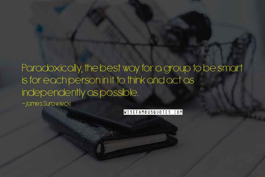James Surowiecki Quotes: Paradoxically, the best way for a group to be smart is for each person in it to think and act as independently as possible.