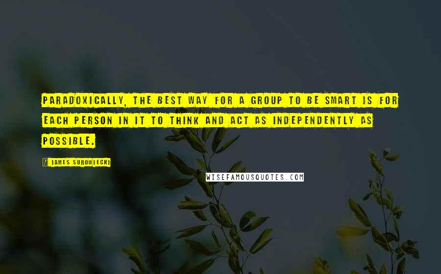 James Surowiecki Quotes: Paradoxically, the best way for a group to be smart is for each person in it to think and act as independently as possible.