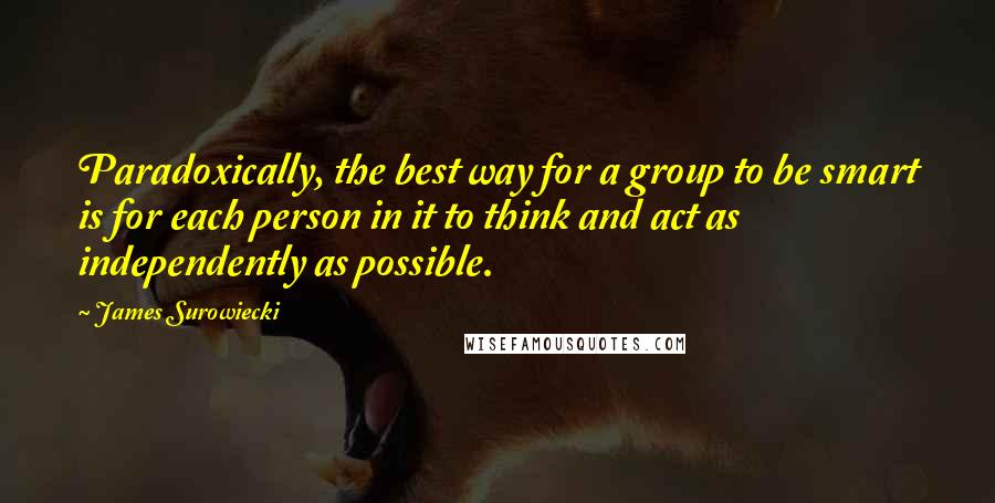 James Surowiecki Quotes: Paradoxically, the best way for a group to be smart is for each person in it to think and act as independently as possible.