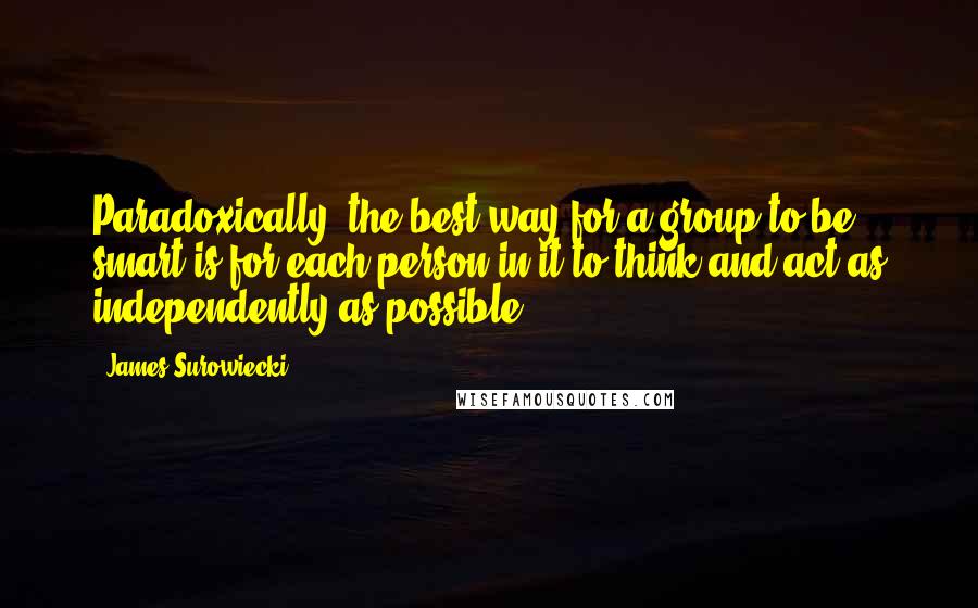 James Surowiecki Quotes: Paradoxically, the best way for a group to be smart is for each person in it to think and act as independently as possible.