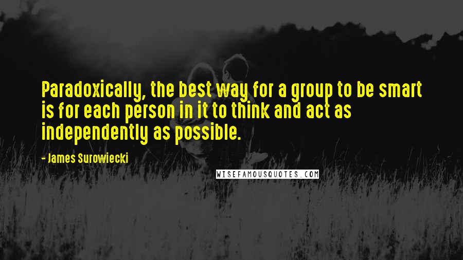 James Surowiecki Quotes: Paradoxically, the best way for a group to be smart is for each person in it to think and act as independently as possible.