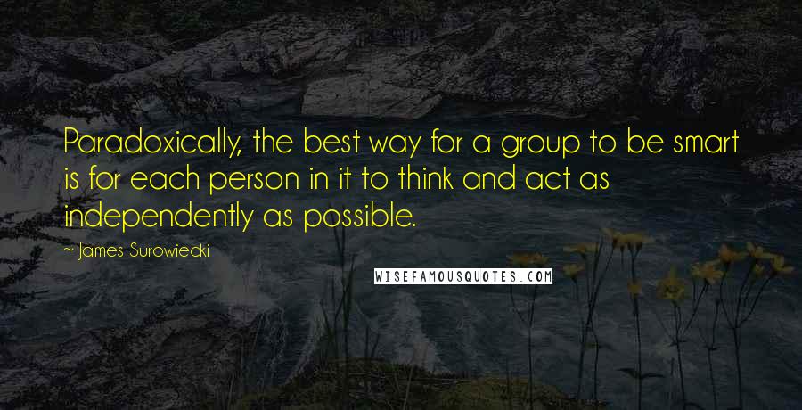 James Surowiecki Quotes: Paradoxically, the best way for a group to be smart is for each person in it to think and act as independently as possible.