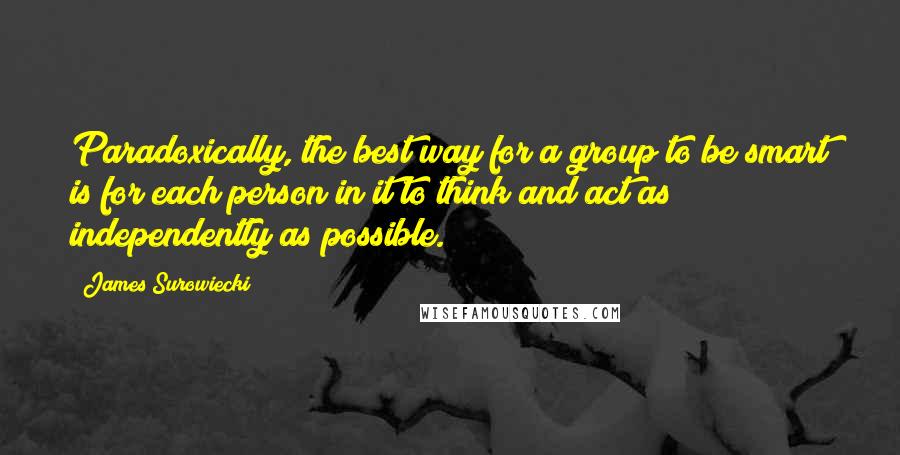 James Surowiecki Quotes: Paradoxically, the best way for a group to be smart is for each person in it to think and act as independently as possible.