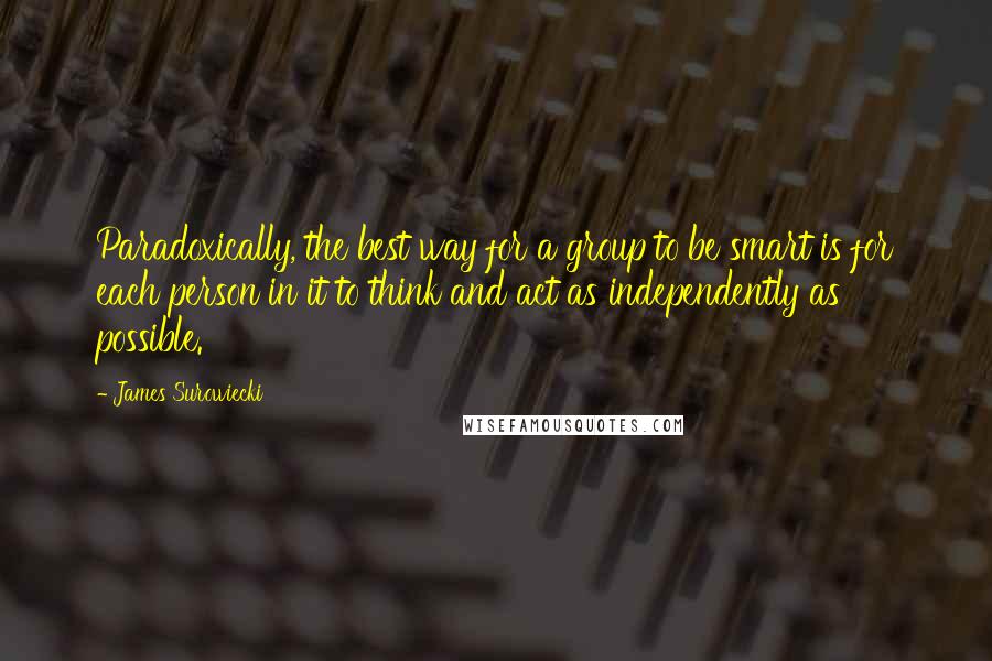 James Surowiecki Quotes: Paradoxically, the best way for a group to be smart is for each person in it to think and act as independently as possible.