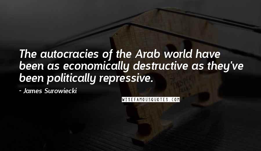 James Surowiecki Quotes: The autocracies of the Arab world have been as economically destructive as they've been politically repressive.