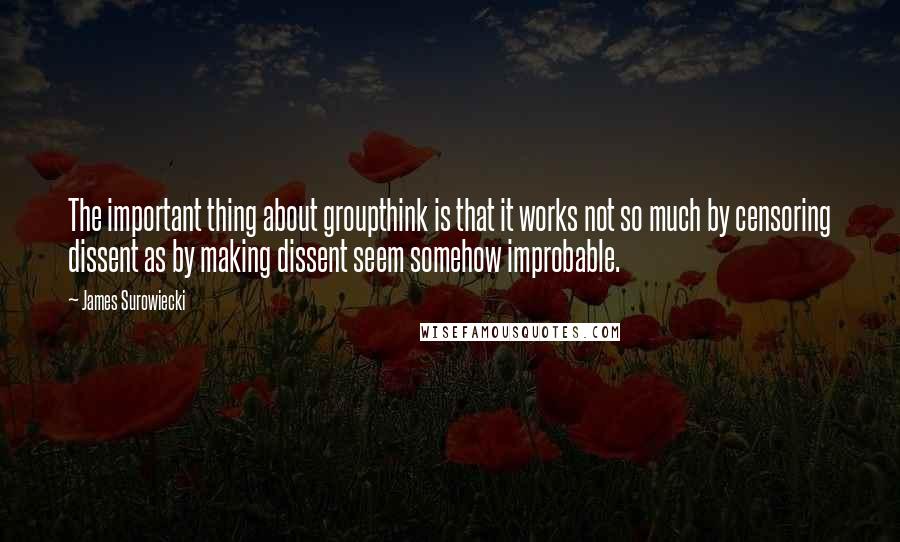 James Surowiecki Quotes: The important thing about groupthink is that it works not so much by censoring dissent as by making dissent seem somehow improbable.