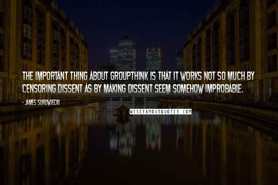 James Surowiecki Quotes: The important thing about groupthink is that it works not so much by censoring dissent as by making dissent seem somehow improbable.