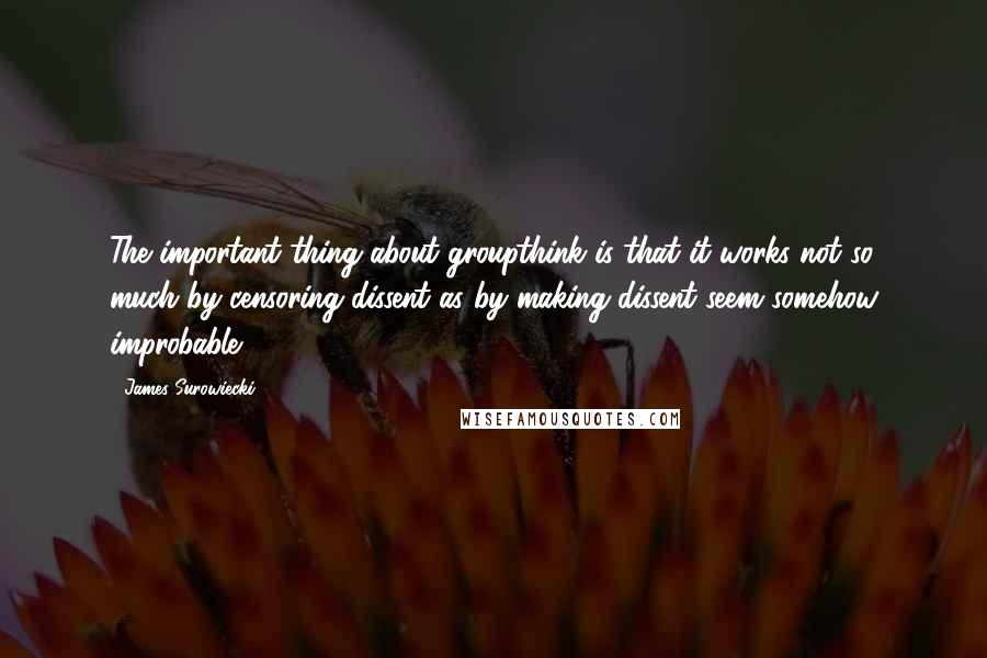 James Surowiecki Quotes: The important thing about groupthink is that it works not so much by censoring dissent as by making dissent seem somehow improbable.