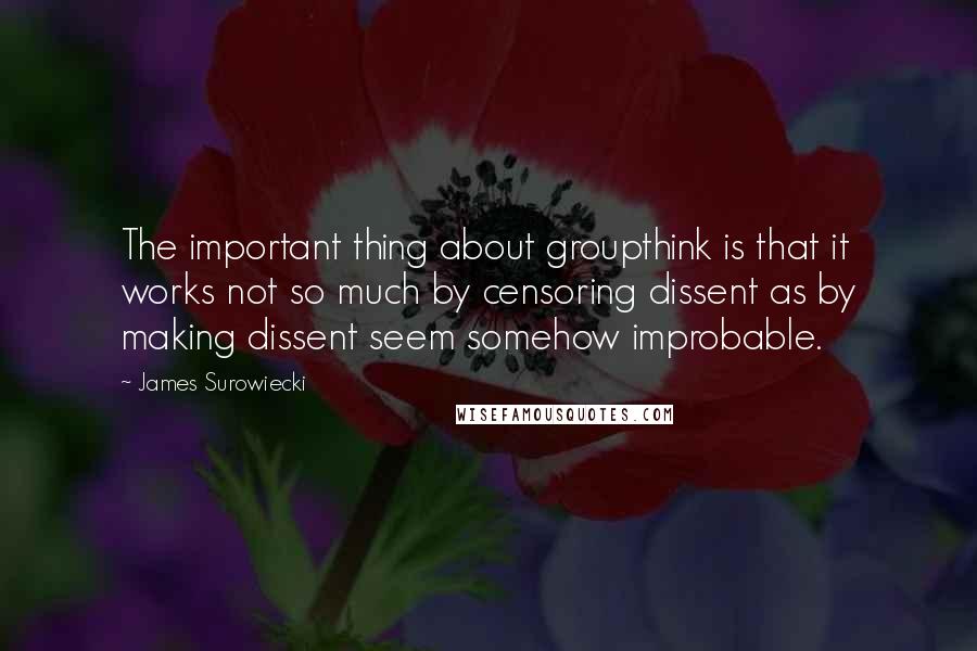 James Surowiecki Quotes: The important thing about groupthink is that it works not so much by censoring dissent as by making dissent seem somehow improbable.