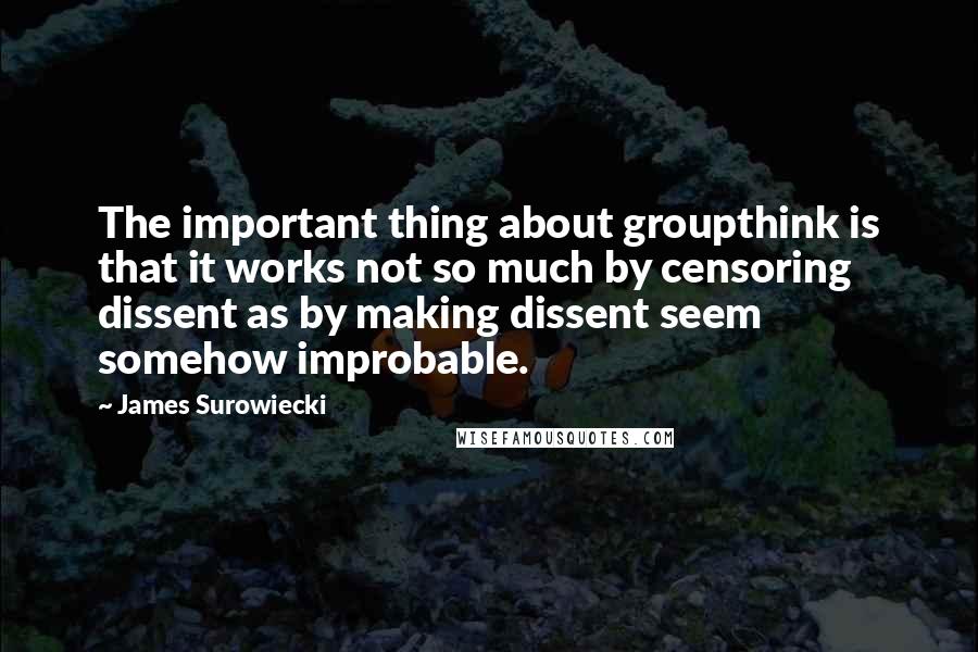 James Surowiecki Quotes: The important thing about groupthink is that it works not so much by censoring dissent as by making dissent seem somehow improbable.