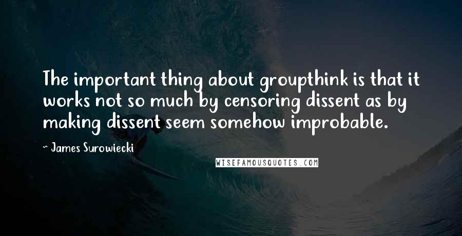 James Surowiecki Quotes: The important thing about groupthink is that it works not so much by censoring dissent as by making dissent seem somehow improbable.