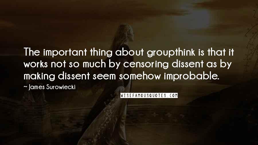 James Surowiecki Quotes: The important thing about groupthink is that it works not so much by censoring dissent as by making dissent seem somehow improbable.