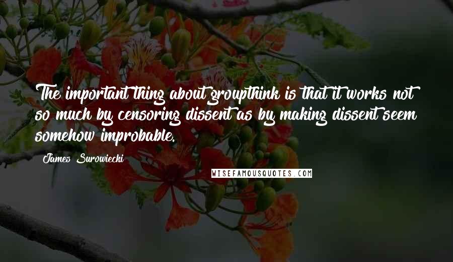 James Surowiecki Quotes: The important thing about groupthink is that it works not so much by censoring dissent as by making dissent seem somehow improbable.