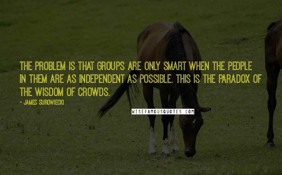 James Surowiecki Quotes: The problem is that groups are only smart when the people in them are as independent as possible. This is the paradox of the wisdom of crowds.