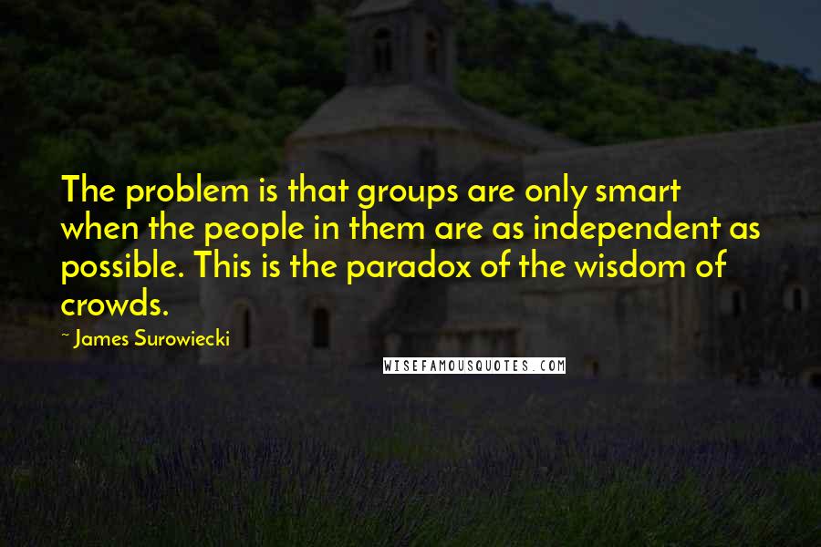 James Surowiecki Quotes: The problem is that groups are only smart when the people in them are as independent as possible. This is the paradox of the wisdom of crowds.