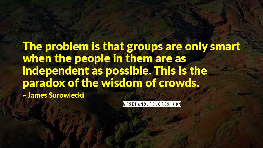 James Surowiecki Quotes: The problem is that groups are only smart when the people in them are as independent as possible. This is the paradox of the wisdom of crowds.