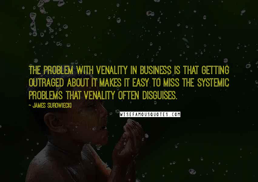 James Surowiecki Quotes: The problem with venality in business is that getting outraged about it makes it easy to miss the systemic problems that venality often disguises.