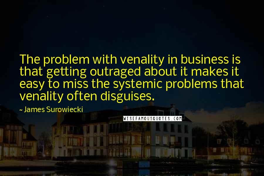 James Surowiecki Quotes: The problem with venality in business is that getting outraged about it makes it easy to miss the systemic problems that venality often disguises.