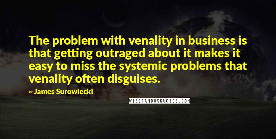 James Surowiecki Quotes: The problem with venality in business is that getting outraged about it makes it easy to miss the systemic problems that venality often disguises.