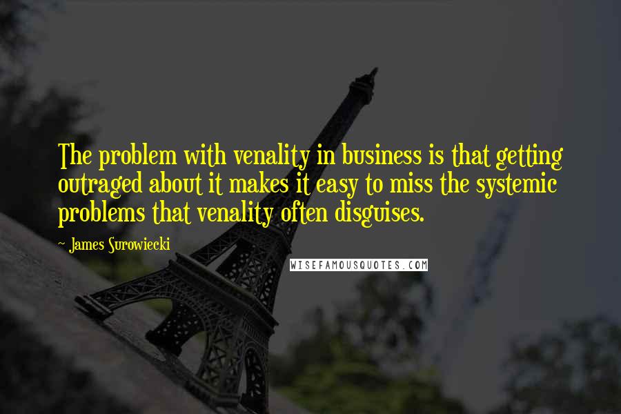 James Surowiecki Quotes: The problem with venality in business is that getting outraged about it makes it easy to miss the systemic problems that venality often disguises.