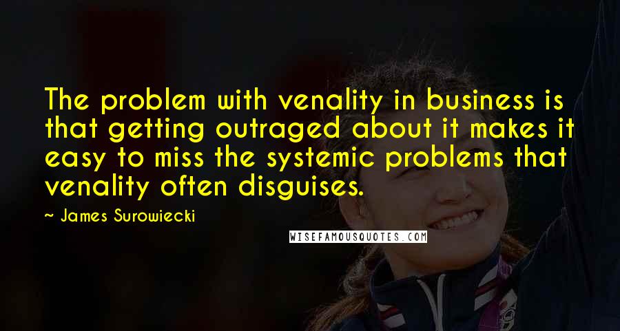 James Surowiecki Quotes: The problem with venality in business is that getting outraged about it makes it easy to miss the systemic problems that venality often disguises.