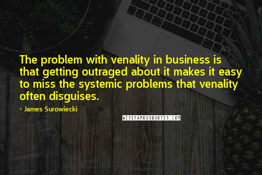 James Surowiecki Quotes: The problem with venality in business is that getting outraged about it makes it easy to miss the systemic problems that venality often disguises.