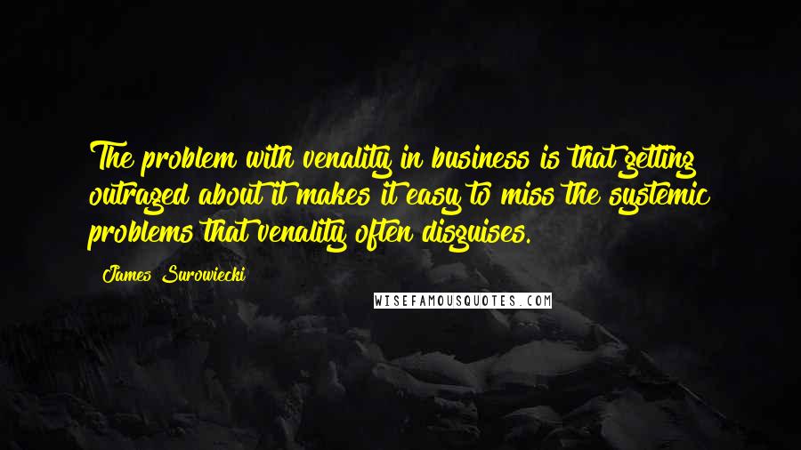 James Surowiecki Quotes: The problem with venality in business is that getting outraged about it makes it easy to miss the systemic problems that venality often disguises.