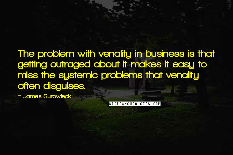 James Surowiecki Quotes: The problem with venality in business is that getting outraged about it makes it easy to miss the systemic problems that venality often disguises.