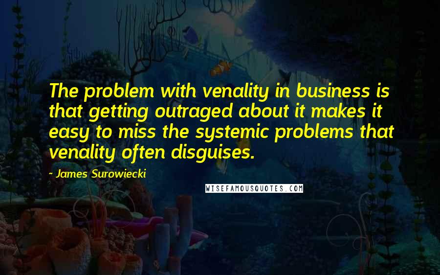 James Surowiecki Quotes: The problem with venality in business is that getting outraged about it makes it easy to miss the systemic problems that venality often disguises.