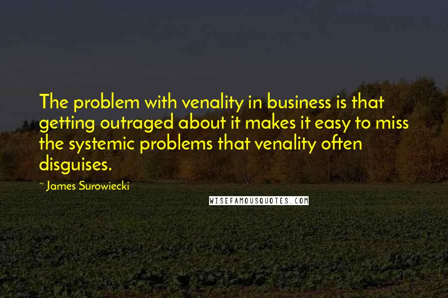 James Surowiecki Quotes: The problem with venality in business is that getting outraged about it makes it easy to miss the systemic problems that venality often disguises.