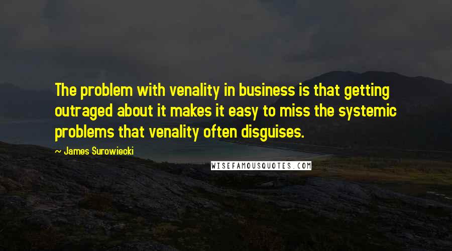 James Surowiecki Quotes: The problem with venality in business is that getting outraged about it makes it easy to miss the systemic problems that venality often disguises.