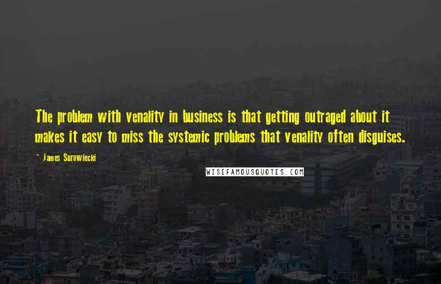 James Surowiecki Quotes: The problem with venality in business is that getting outraged about it makes it easy to miss the systemic problems that venality often disguises.