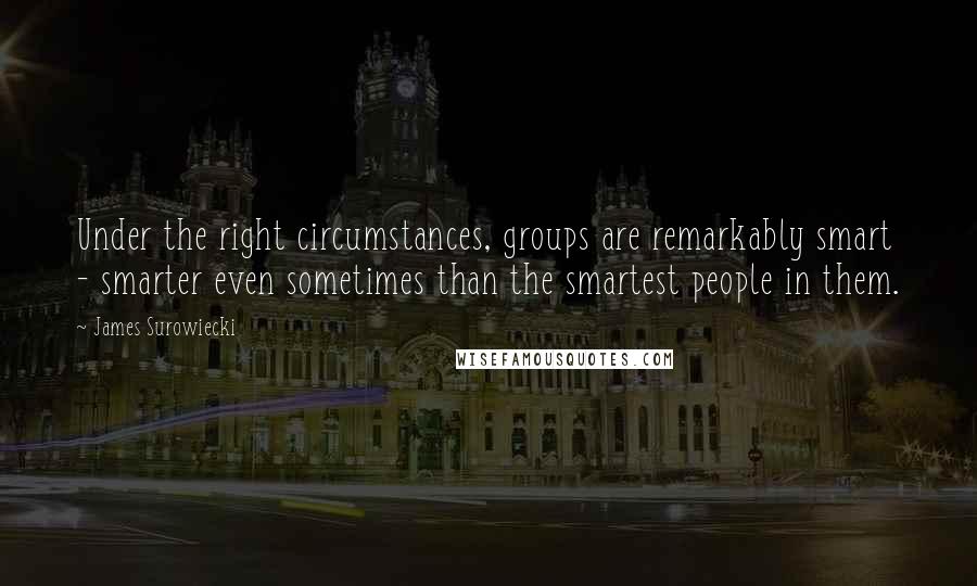 James Surowiecki Quotes: Under the right circumstances, groups are remarkably smart - smarter even sometimes than the smartest people in them.