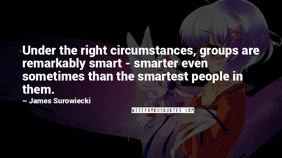James Surowiecki Quotes: Under the right circumstances, groups are remarkably smart - smarter even sometimes than the smartest people in them.