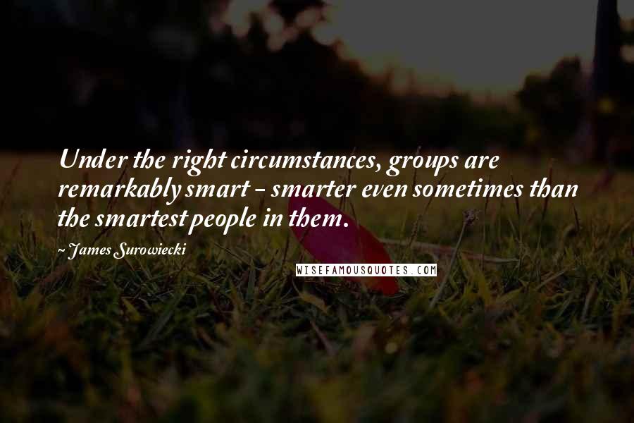 James Surowiecki Quotes: Under the right circumstances, groups are remarkably smart - smarter even sometimes than the smartest people in them.