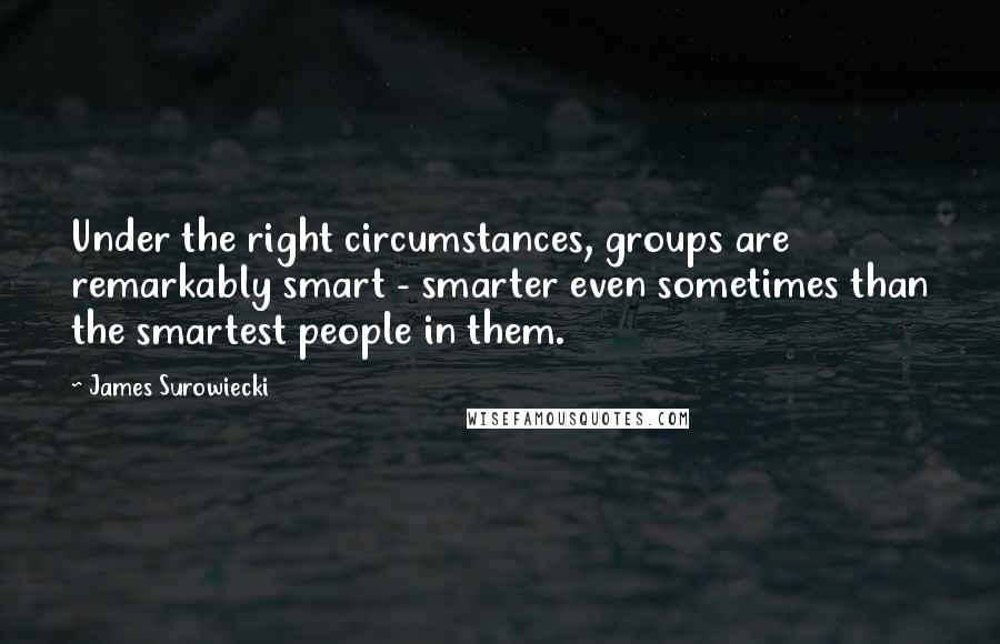James Surowiecki Quotes: Under the right circumstances, groups are remarkably smart - smarter even sometimes than the smartest people in them.