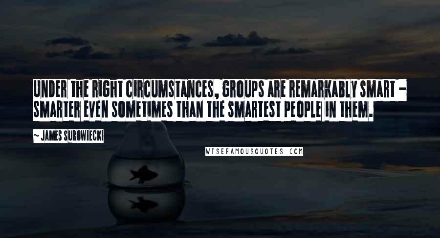 James Surowiecki Quotes: Under the right circumstances, groups are remarkably smart - smarter even sometimes than the smartest people in them.