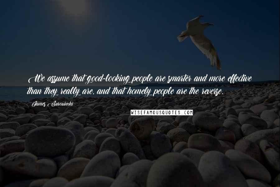 James Surowiecki Quotes: We assume that good-looking people are smarter and more effective than they really are, and that homely people are the reverse.