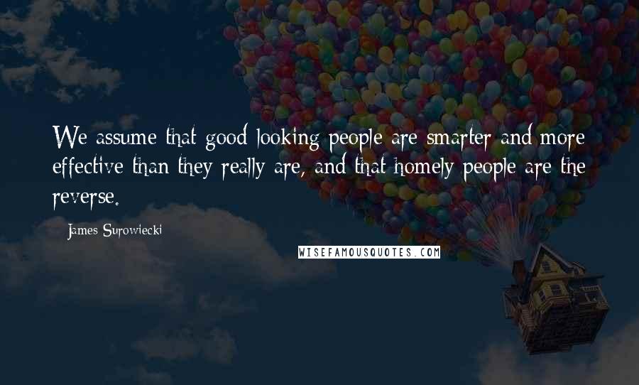 James Surowiecki Quotes: We assume that good-looking people are smarter and more effective than they really are, and that homely people are the reverse.