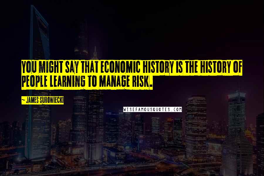 James Surowiecki Quotes: You might say that economic history is the history of people learning to manage risk.