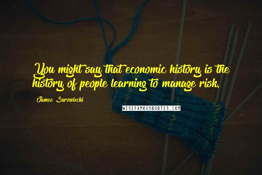 James Surowiecki Quotes: You might say that economic history is the history of people learning to manage risk.