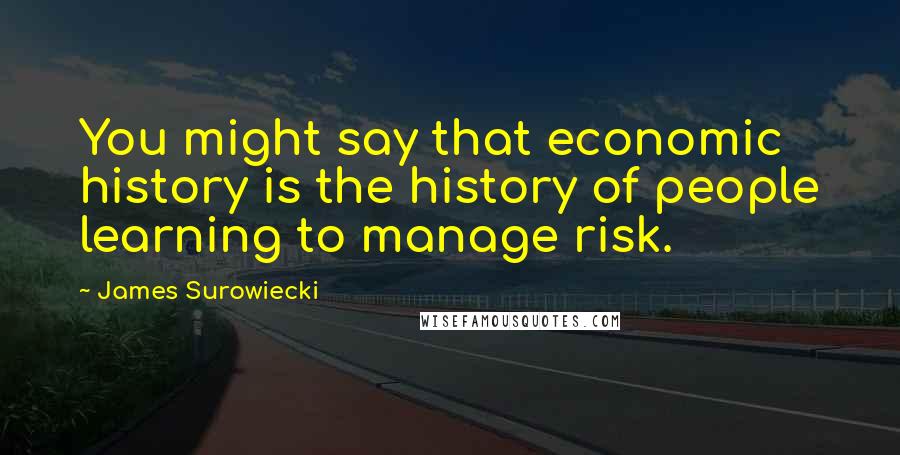 James Surowiecki Quotes: You might say that economic history is the history of people learning to manage risk.