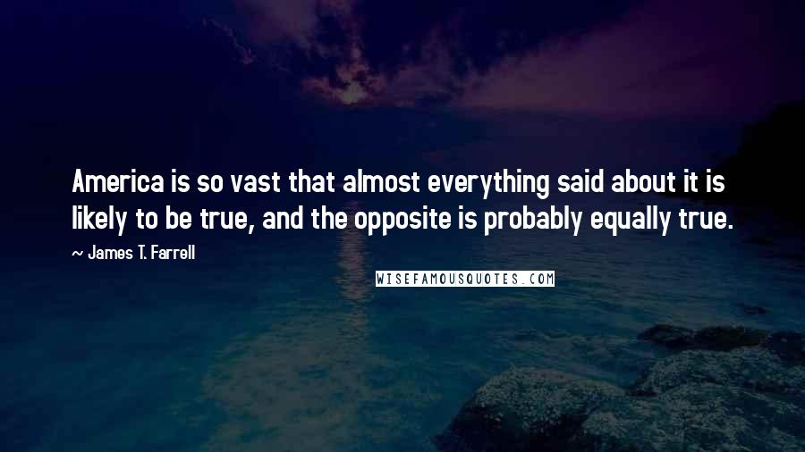 James T. Farrell Quotes: America is so vast that almost everything said about it is likely to be true, and the opposite is probably equally true.