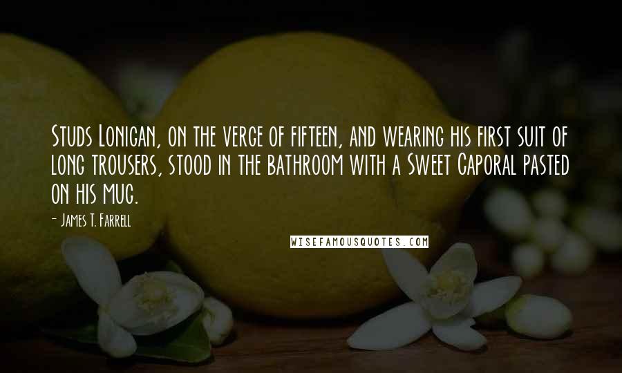 James T. Farrell Quotes: Studs Lonigan, on the verge of fifteen, and wearing his first suit of long trousers, stood in the bathroom with a Sweet Caporal pasted on his mug.