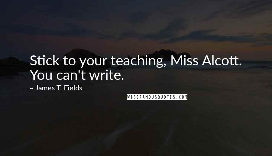 James T. Fields Quotes: Stick to your teaching, Miss Alcott. You can't write.