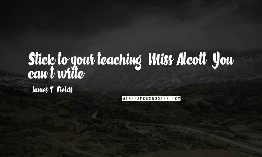 James T. Fields Quotes: Stick to your teaching, Miss Alcott. You can't write.