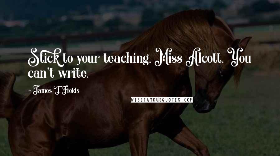 James T. Fields Quotes: Stick to your teaching, Miss Alcott. You can't write.