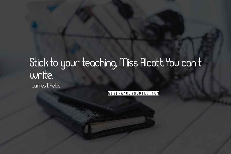 James T. Fields Quotes: Stick to your teaching, Miss Alcott. You can't write.