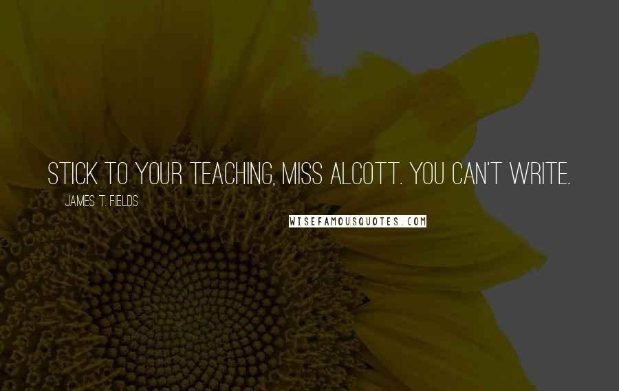 James T. Fields Quotes: Stick to your teaching, Miss Alcott. You can't write.