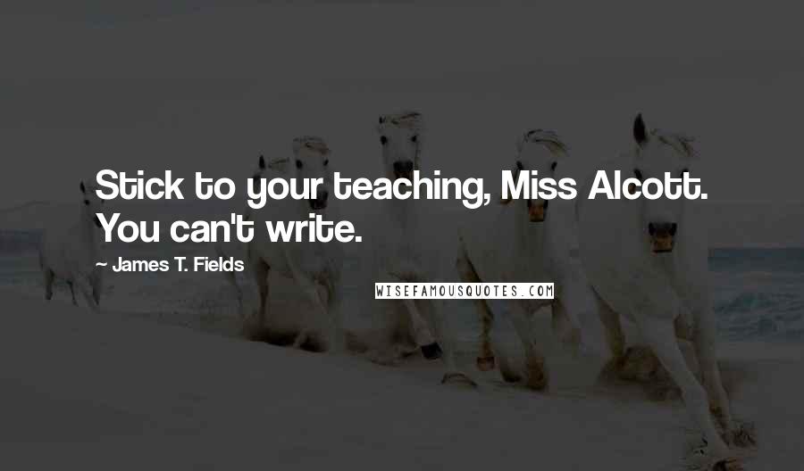 James T. Fields Quotes: Stick to your teaching, Miss Alcott. You can't write.